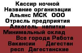 Кассир ночной › Название организации ­ Альянс-МСК, ООО › Отрасль предприятия ­ Алкоголь, напитки › Минимальный оклад ­ 25 000 - Все города Работа » Вакансии   . Дагестан респ.,Дагестанские Огни г.